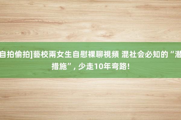 自拍偷拍]藝校兩女生自慰裸聊視頻 混社会必知的“潜措施”， 少走10年弯路!