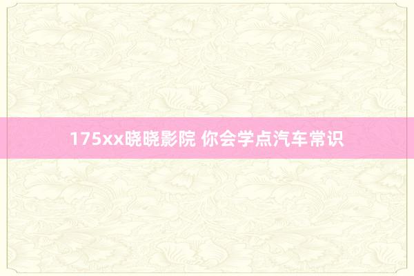 175xx晓晓影院 你会学点汽车常识