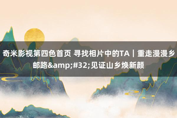 奇米影视第四色首页 寻找相片中的TA｜重走漫漫乡邮路&#32;见证山乡焕新颜