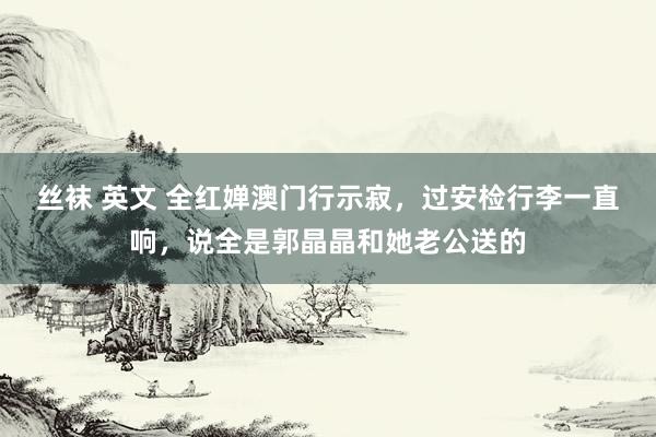 丝袜 英文 全红婵澳门行示寂，过安检行李一直响，说全是郭晶晶和她老公送的
