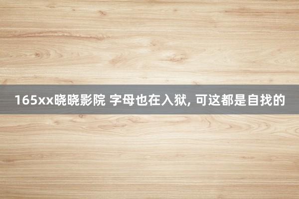 165xx晓晓影院 字母也在入狱, 可这都是自找的