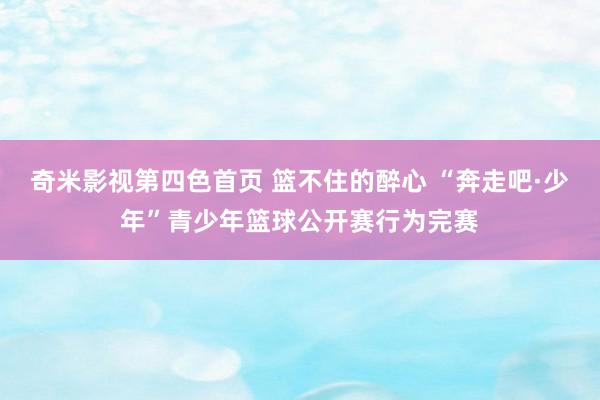奇米影视第四色首页 篮不住的醉心 “奔走吧·少年”青少年篮球公开赛行为完赛