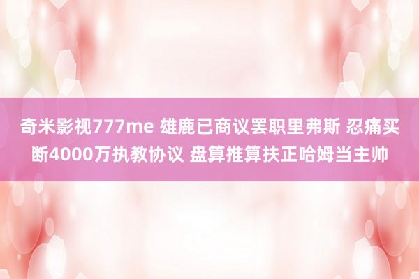 奇米影视777me 雄鹿已商议罢职里弗斯 忍痛买断4000万执教协议 盘算推算扶正哈姆当主帅