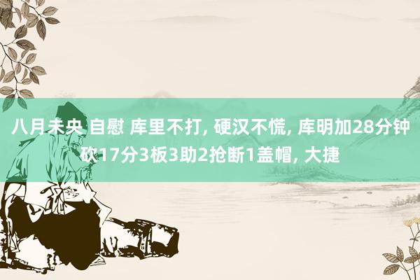 八月未央 自慰 库里不打, 硬汉不慌, 库明加28分钟砍17分3板3助2抢断1盖帽, 大捷