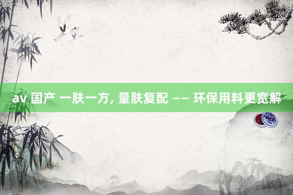 av 国产 一肤一方, 量肤复配 —— 环保用料更宽解