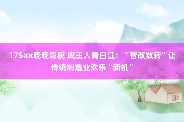 175xx晓晓影院 成王人青白江：“智改数转”让传统制造业欢乐“新机”