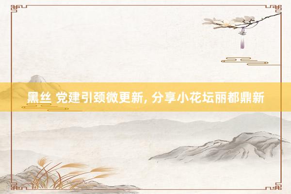 黑丝 党建引颈微更新, 分享小花坛丽都鼎新