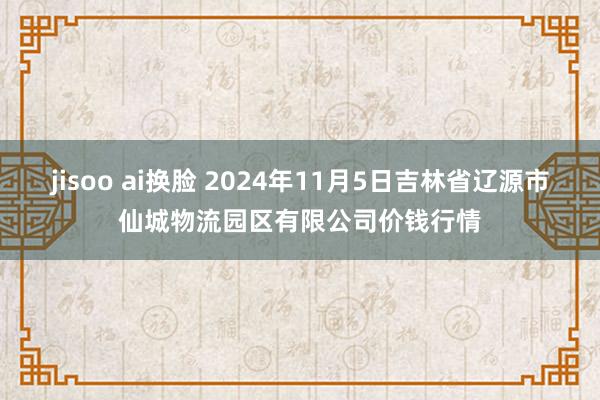 jisoo ai换脸 2024年11月5日吉林省辽源市仙城物流园区有限公司价钱行情