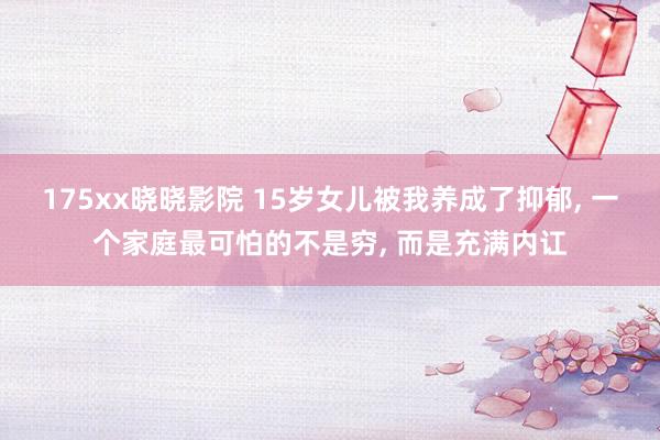 175xx晓晓影院 15岁女儿被我养成了抑郁, 一个家庭最可怕的不是穷, 而是充满内讧