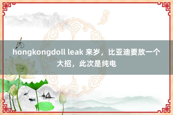 hongkongdoll leak 来岁，比亚迪要放一个大招，此次是纯电