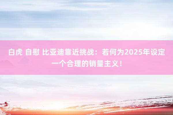 白虎 自慰 比亚迪靠近挑战：若何为2025年设定一个合理的销量主义！