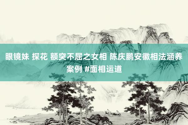 眼镜妹 探花 额突不屈之女相 陈庆鹏安徽相法涵养案例 #面相运道
