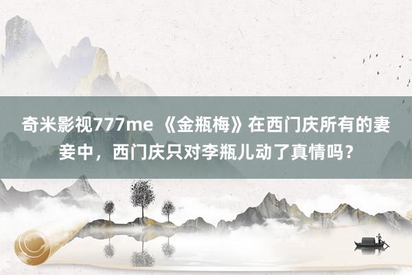 奇米影视777me 《金瓶梅》在西门庆所有的妻妾中，西门庆只对李瓶儿动了真情吗？
