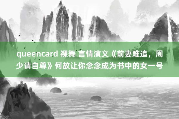 queencard 裸舞 言情演义《前妻难追，周少请自尊》何故让你念念成为书中的女一号
