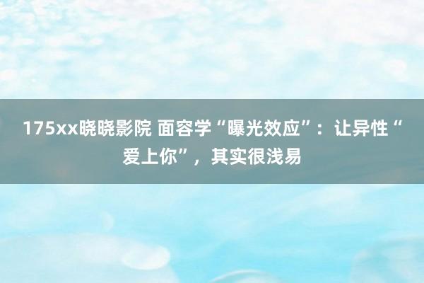175xx晓晓影院 面容学“曝光效应”：让异性“爱上你”，其实很浅易