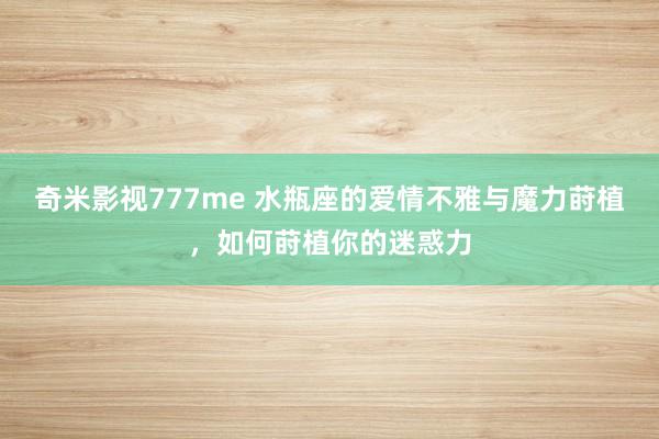 奇米影视777me 水瓶座的爱情不雅与魔力莳植，如何莳植你的迷惑力