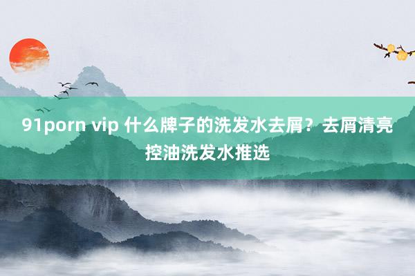 91porn vip 什么牌子的洗发水去屑？去屑清亮控油洗发水推选