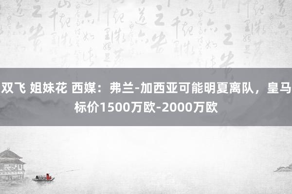 双飞 姐妹花 西媒：弗兰-加西亚可能明夏离队，皇马标价1500万欧-2000万欧