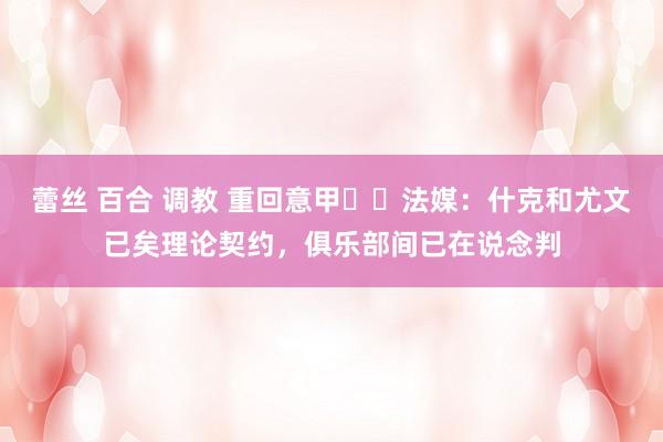 蕾丝 百合 调教 重回意甲⁉️法媒：什克和尤文已矣理论契约，俱乐部间已在说念判