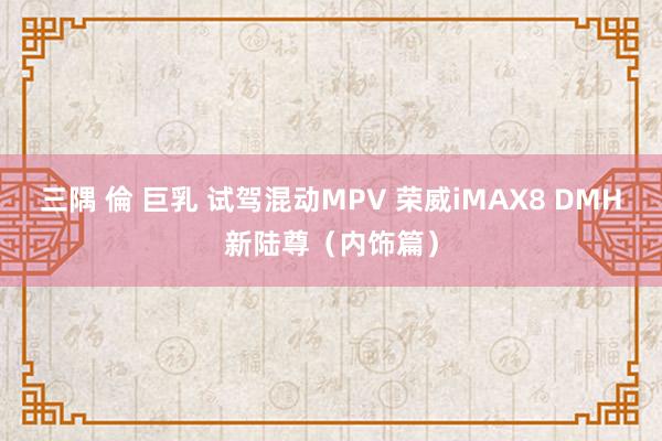 三隅 倫 巨乳 试驾混动MPV 荣威iMAX8 DMH新陆尊（内饰篇）