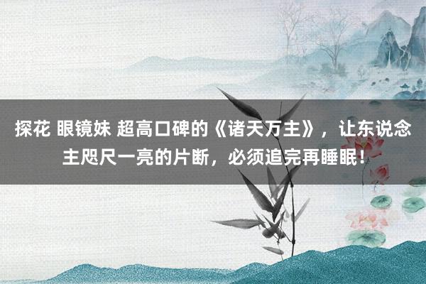 探花 眼镜妹 超高口碑的《诸天万主》，让东说念主咫尺一亮的片断，必须追完再睡眠！