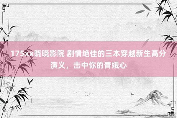 175xx晓晓影院 剧情绝佳的三本穿越新生高分演义，击中你的青娥心