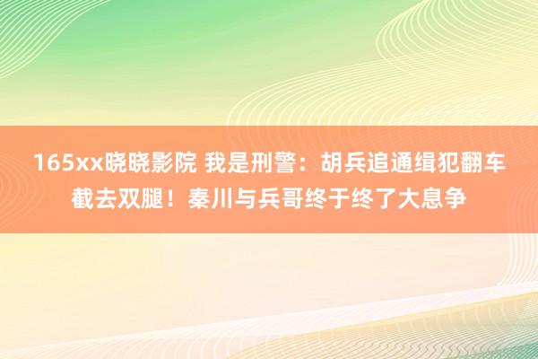 165xx晓晓影院 我是刑警：胡兵追通缉犯翻车截去双腿！秦川与兵哥终于终了大息争