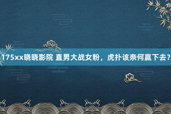 175xx晓晓影院 直男大战女粉，虎扑该奈何赢下去？
