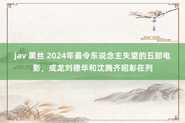 jav 黑丝 2024年最令东说念主失望的五部电影，成龙刘德华和沈腾齐昭彰在列