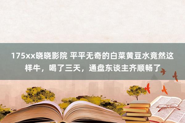 175xx晓晓影院 平平无奇的白菜黄豆水竟然这样牛，喝了三天，通盘东谈主齐顺畅了