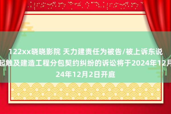 122xx晓晓影院 天力建责任为被告/被上诉东说念主的1起触及建造工程分包契约纠纷的诉讼将于2024年12月2日开庭