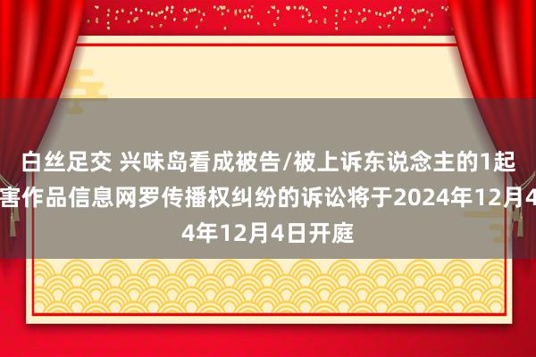 白丝足交 兴味岛看成被告/被上诉东说念主的1起波及侵害作品信息网罗传播权纠纷的诉讼将于2024年12月4日开庭