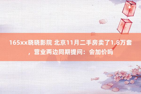 165xx晓晓影院 北京11月二手房卖了1.8万套，营业两边同期提问：会加价吗