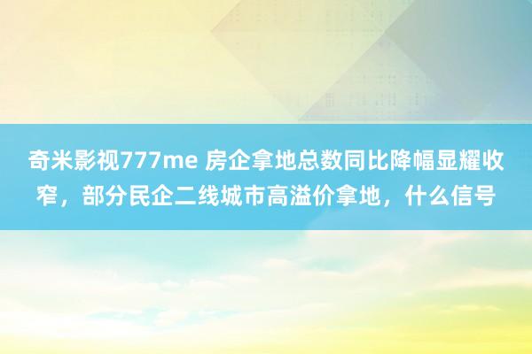奇米影视777me 房企拿地总数同比降幅显耀收窄，部分民企二线城市高溢价拿地，什么信号