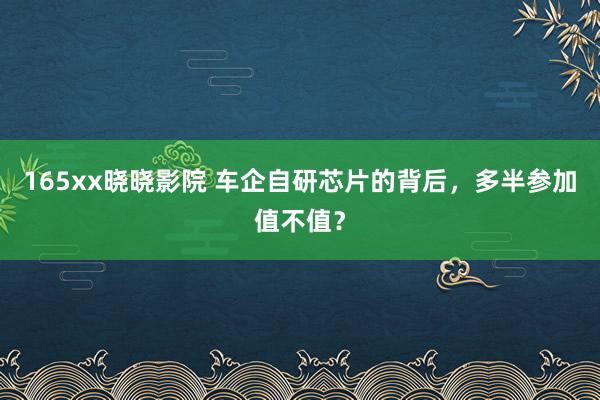 165xx晓晓影院 车企自研芯片的背后，多半参加值不值？