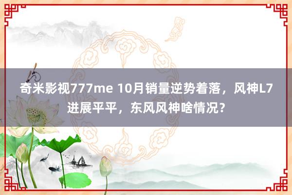 奇米影视777me 10月销量逆势着落，风神L7进展平平，东风风神啥情况？