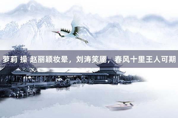 萝莉 操 赵丽颖妆晕，刘涛笑靥，春风十里王人可期