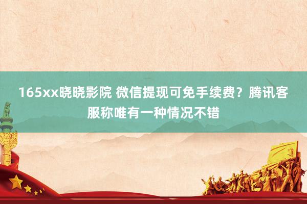 165xx晓晓影院 微信提现可免手续费？腾讯客服称唯有一种情况不错