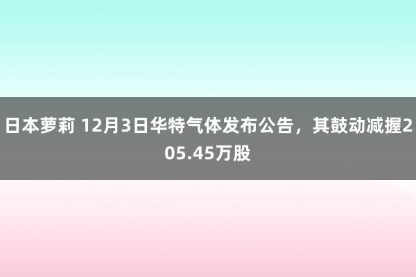 日本萝莉 12月3日华特气体发布公告，其鼓动减握205.45万股