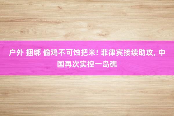 户外 捆绑 偷鸡不可蚀把米! 菲律宾接续助攻, 中国再次实控一岛礁