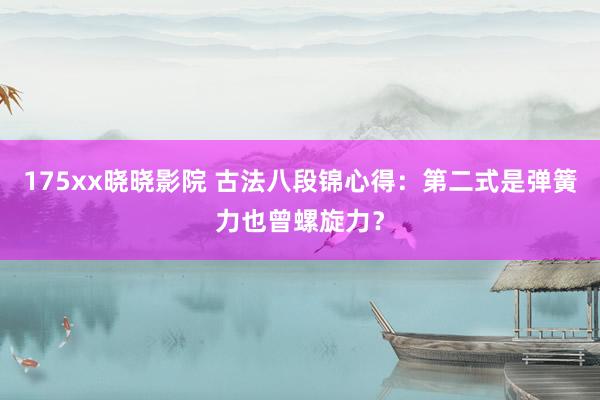 175xx晓晓影院 古法八段锦心得：第二式是弹簧力也曾螺旋力？