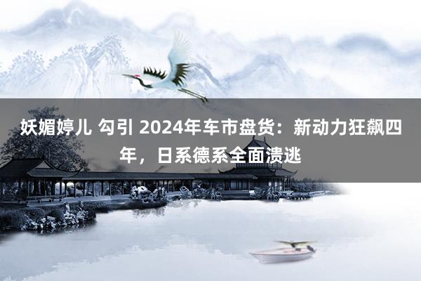 妖媚婷儿 勾引 2024年车市盘货：新动力狂飙四年，日系德系全面溃逃