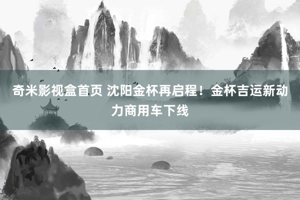 奇米影视盒首页 沈阳金杯再启程！金杯吉运新动力商用车下线