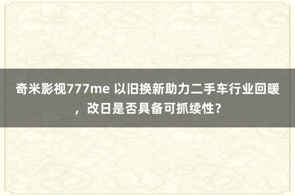 奇米影视777me 以旧换新助力二手车行业回暖，改日是否具备可抓续性？