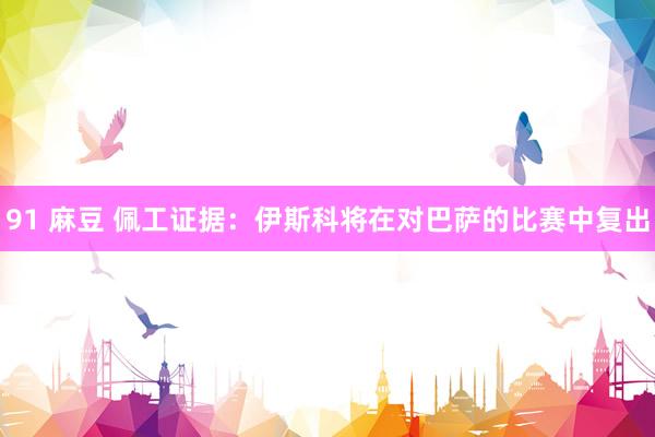 91 麻豆 佩工证据：伊斯科将在对巴萨的比赛中复出