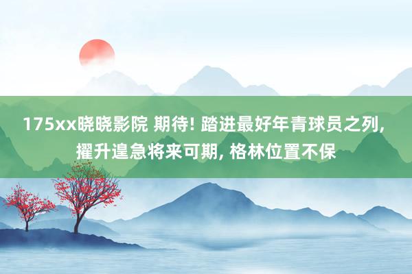 175xx晓晓影院 期待! 踏进最好年青球员之列, 擢升遑急将来可期, 格林位置不保