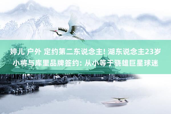 婷儿 户外 定约第二东说念主! 湖东说念主23岁小将与库里品牌签约: 从小等于骁雄巨星球迷