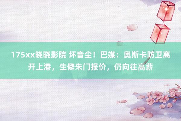 175xx晓晓影院 坏音尘！巴媒：奥斯卡防卫离开上港，生僻朱门报价，仍向往高薪