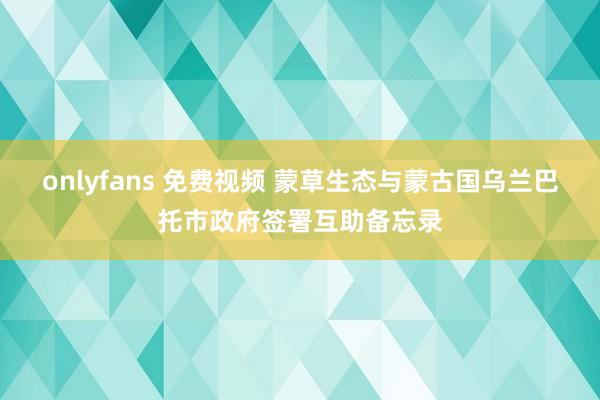 onlyfans 免费视频 蒙草生态与蒙古国乌兰巴托市政府签署互助备忘录