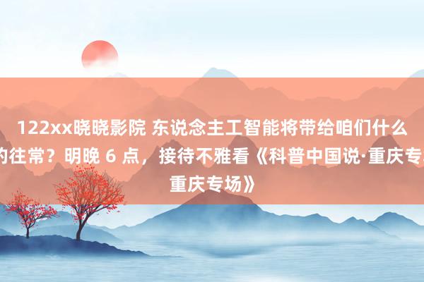 122xx晓晓影院 东说念主工智能将带给咱们什么样的往常？明晚 6 点，接待不雅看《科普中国说·重庆专场》